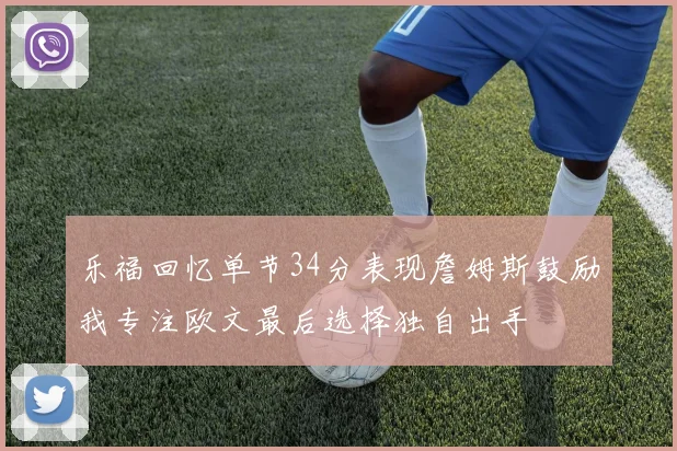 乐福回忆单节34分表现詹姆斯鼓励我专注欧文最后选择独自出手