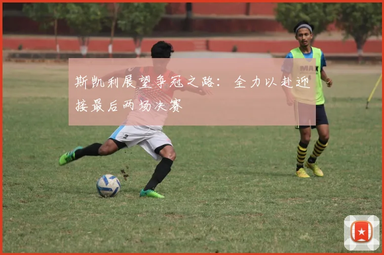 斯凯利展望争冠之路：全力以赴迎接最后两场决赛