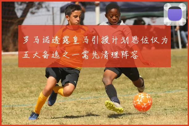 罗马诺透露皇马引援计划恩佐仅为五大备选之一需先清理阵容