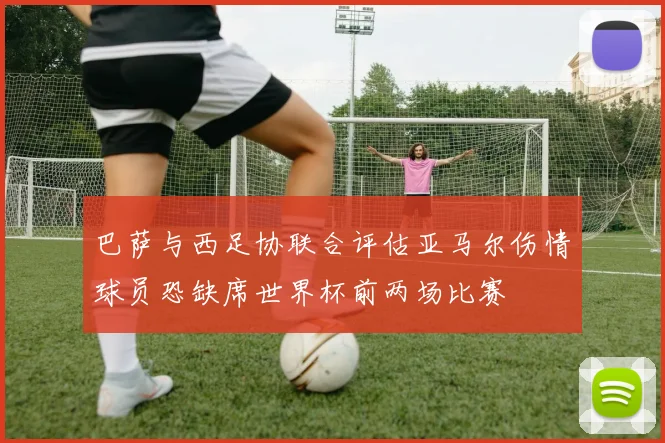 巴萨与西足协联合评估亚马尔伤情球员恐缺席世界杯前两场比赛