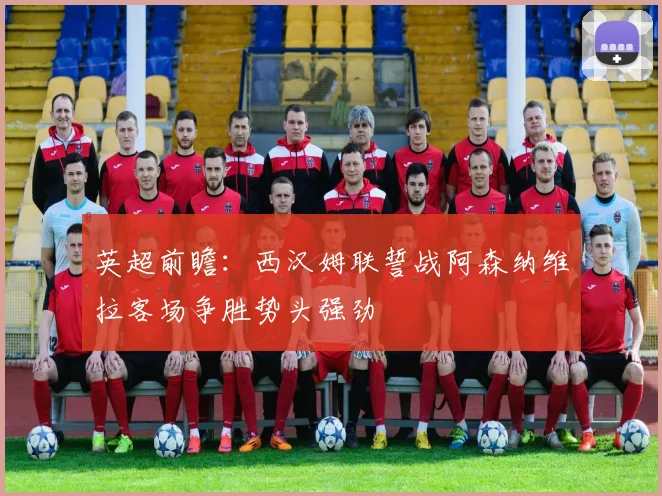 英超前瞻：西汉姆联誓战阿森纳维拉客场争胜势头强劲