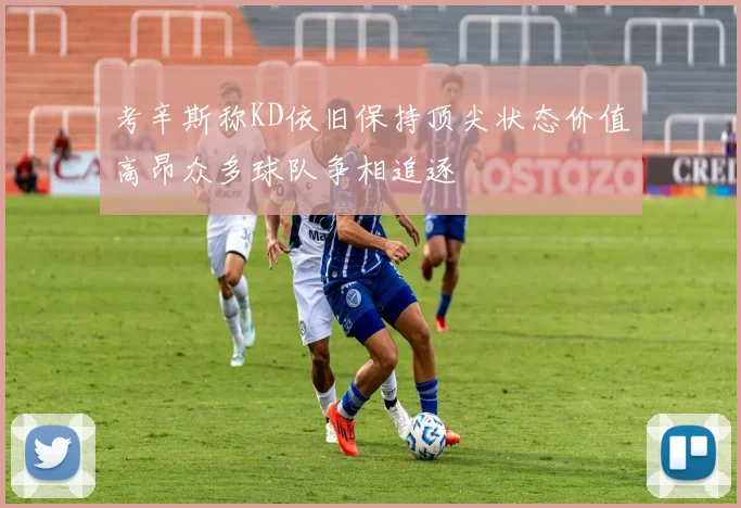 考辛斯称KD依旧保持顶尖状态价值高昂众多球队争相追逐