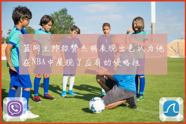 篮网主帅称赞杰明表现出色认为他在NBA中展现了应有的侵略性
