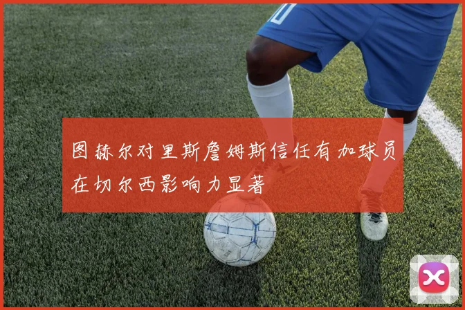 图赫尔对里斯詹姆斯信任有加球员在切尔西影响力显著