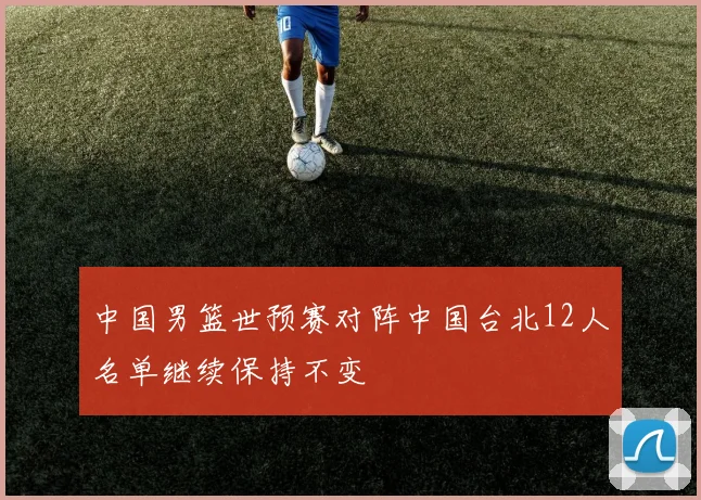 中国男篮世预赛对阵中国台北12人名单继续保持不变