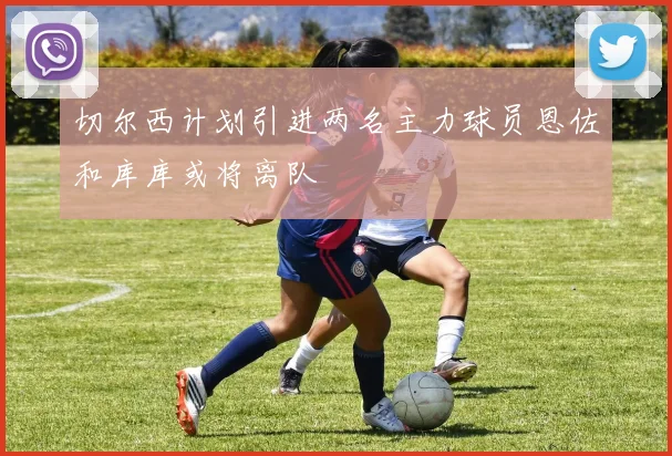 切尔西计划引进两名主力球员恩佐和库库或将离队