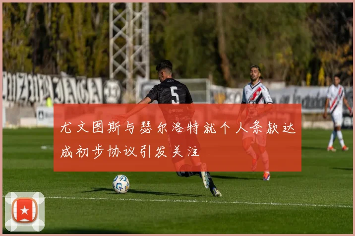 尤文图斯与瑟尔洛特就个人条款达成初步协议引发关注