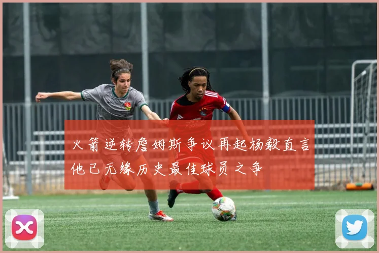 火箭逆转詹姆斯争议再起杨毅直言他已无缘历史最佳球员之争