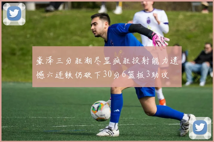 豪泽三分狂潮尽显疯狂投射能力遗憾六连铁仍砍下30分6篮板3助攻