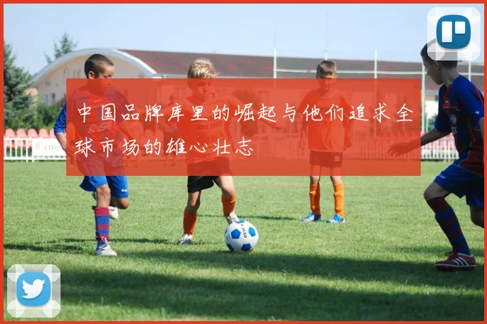 中国品牌库里的崛起与他们追求全球市场的雄心壮志