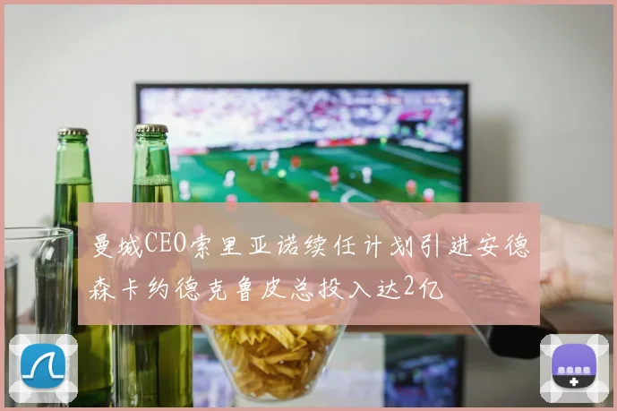 曼城CEO索里亚诺续任计划引进安德森卡约德克鲁皮总投入达2亿