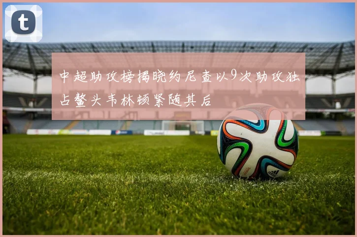 中超助攻榜揭晓约尼查以9次助攻独占鳌头韦林顿紧随其后