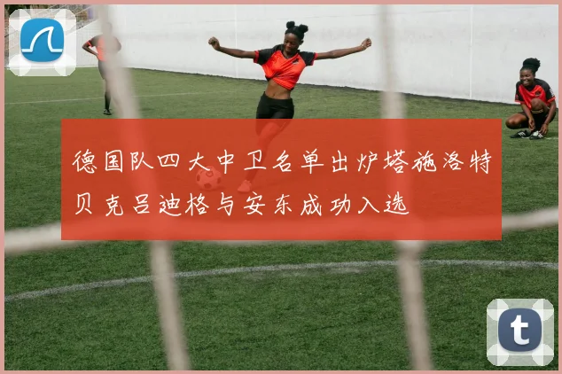 德国队四大中卫名单出炉塔施洛特贝克吕迪格与安东成功入选