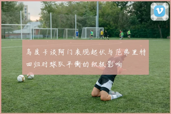 乌度卡谈阿门表现起伏与范弗里特回归对球队平衡的积极影响