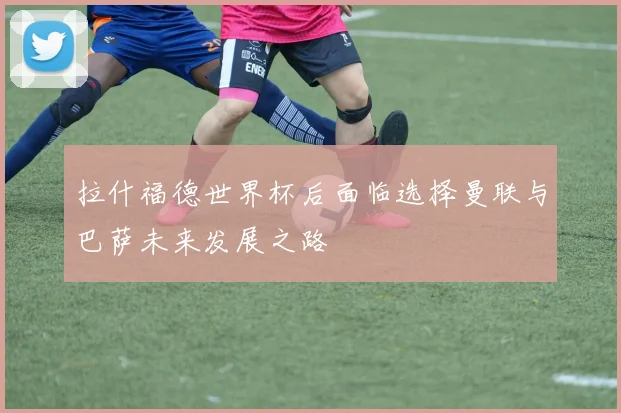 拉什福德世界杯后面临选择曼联与巴萨未来发展之路
