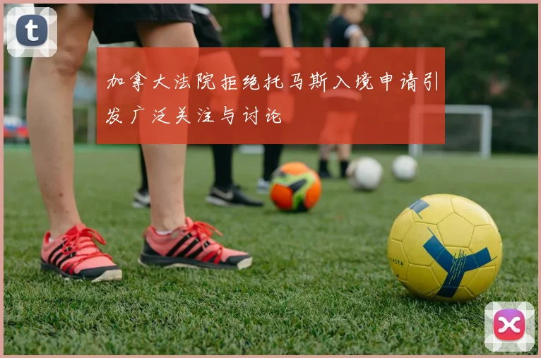 加拿大法院拒绝托马斯入境申请引发广泛关注与讨论