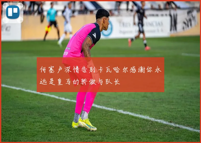 何塞卢深情告别卡瓦哈尔感谢你永远是皇马的骄傲与队长