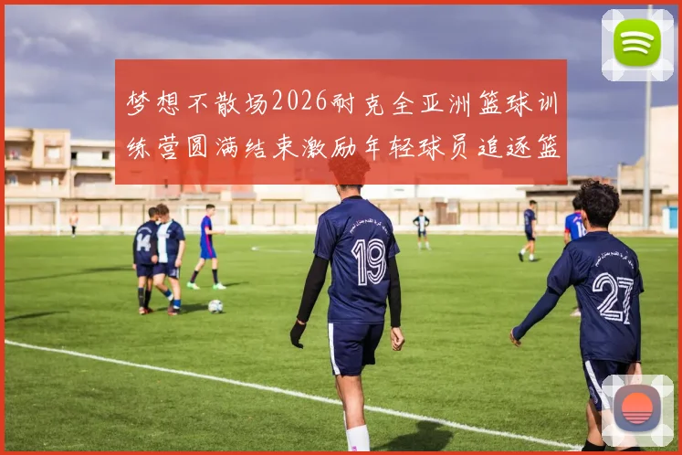 梦想不散场2026耐克全亚洲篮球训练营圆满结束激励年轻球员追逐篮球梦想