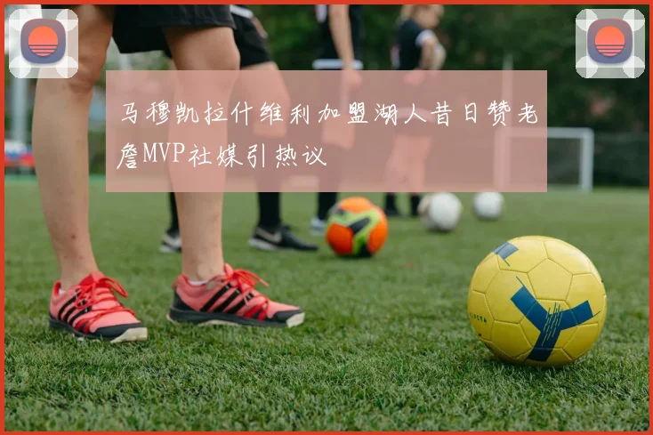 马穆凯拉什维利加盟湖人昔日赞老詹MVP社媒引热议