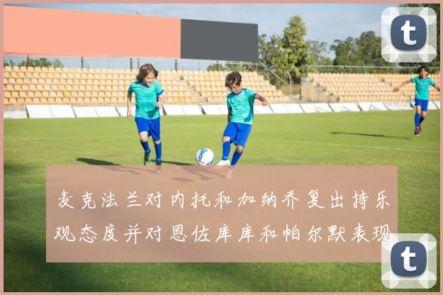 麦克法兰对内托和加纳乔复出持乐观态度并对恩佐库库和帕尔默表现表示满意
