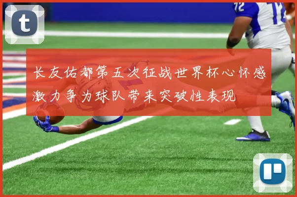 长友佑都第五次征战世界杯心怀感激力争为球队带来突破性表现