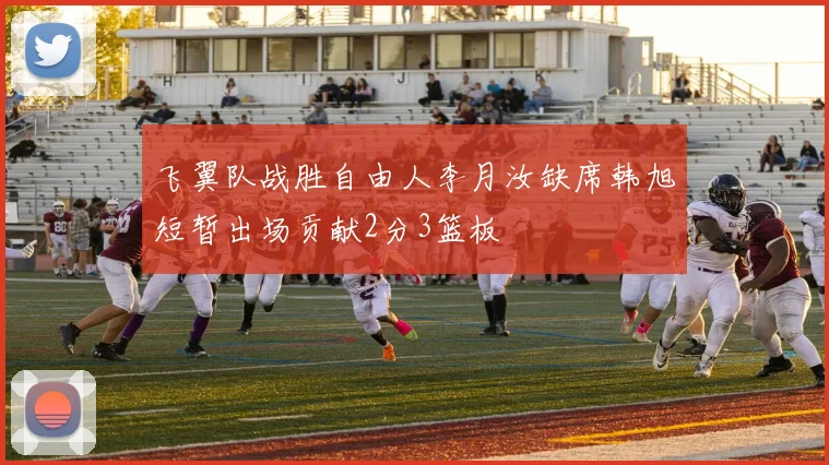飞翼队战胜自由人李月汝缺席韩旭短暂出场贡献2分3篮板