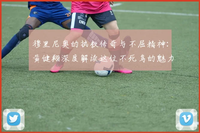 穆里尼奥的执教传奇与不屈精神：黄健翔深度解读这位不死鸟的魅力