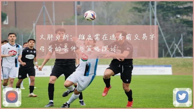 文胖分析：雄鹿需在选秀前交易字母哥的条件与策略探讨