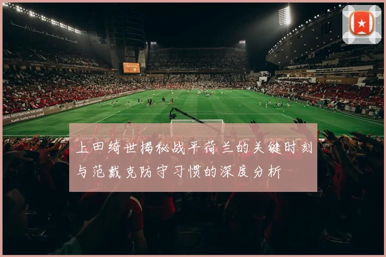 上田绮世揭秘战平荷兰的关键时刻与范戴克防守习惯的深度分析