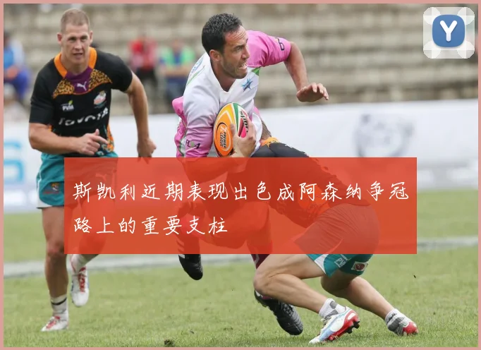 斯凯利近期表现出色成阿森纳争冠路上的重要支柱
