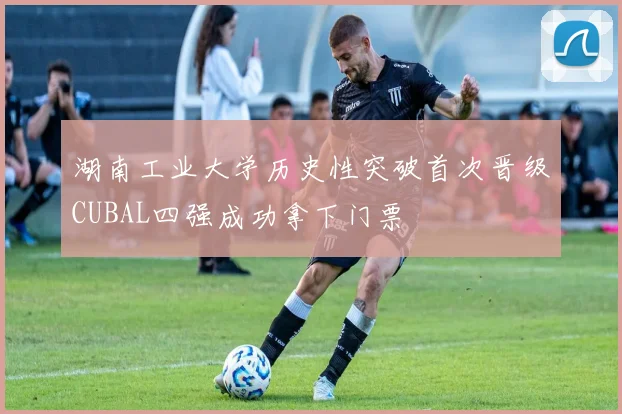 湖南工业大学历史性突破首次晋级CUBAL四强成功拿下门票
