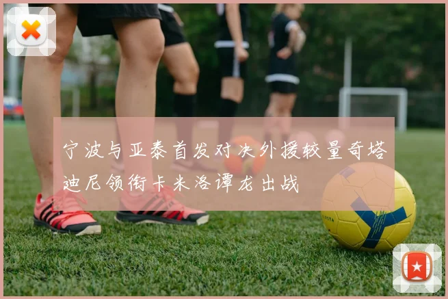 宁波与亚泰首发对决外援较量奇塔迪尼领衔卡米洛谭龙出战