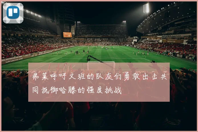 弗莱呼吁文班的队友们勇敢出击共同抵御哈滕的强度挑战
