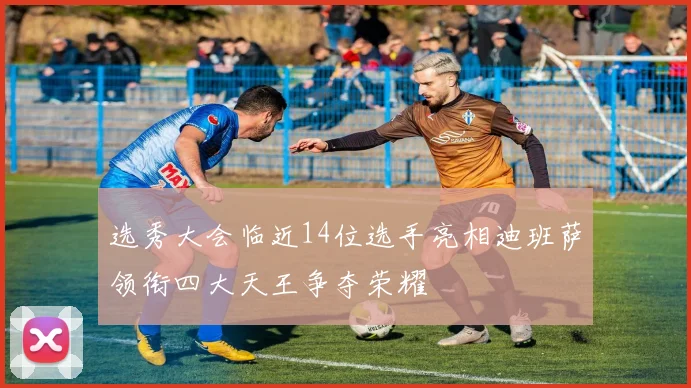 选秀大会临近14位选手亮相迪班萨领衔四大天王争夺荣耀