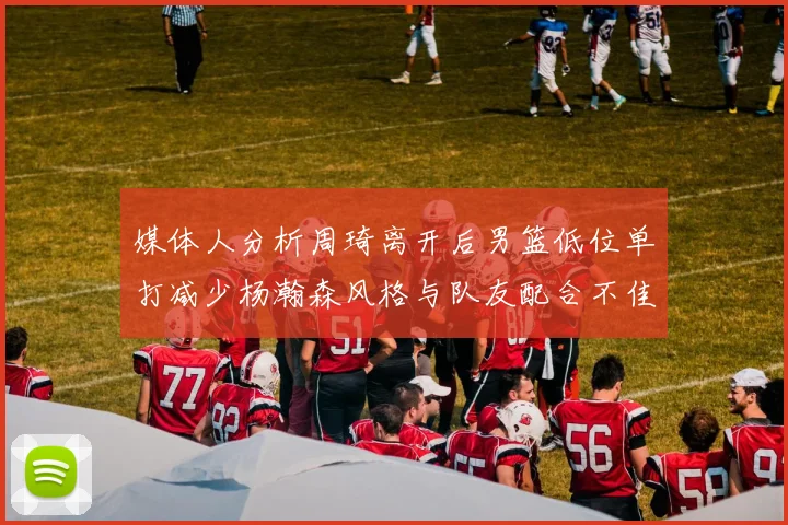 媒体人分析周琦离开后男篮低位单打减少杨瀚森风格与队友配合不佳