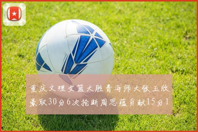 重庆文理女篮大胜青海师大张玉欣豪取30分6次抢断周思蕴贡献15分14篮板10助攻