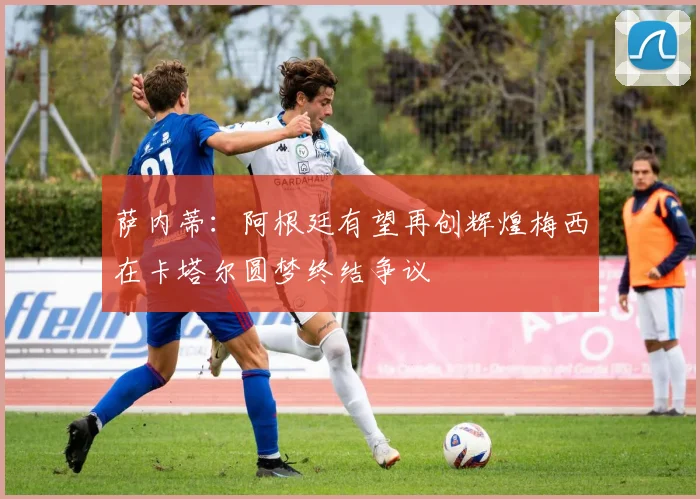 萨内蒂：阿根廷有望再创辉煌梅西在卡塔尔圆梦终结争议